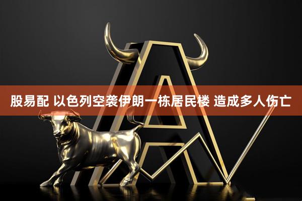 股易配 以色列空袭伊朗一栋居民楼 造成多人伤亡