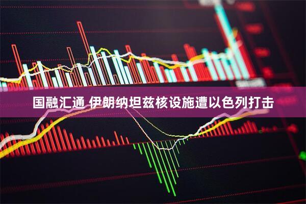 国融汇通 伊朗纳坦兹核设施遭以色列打击