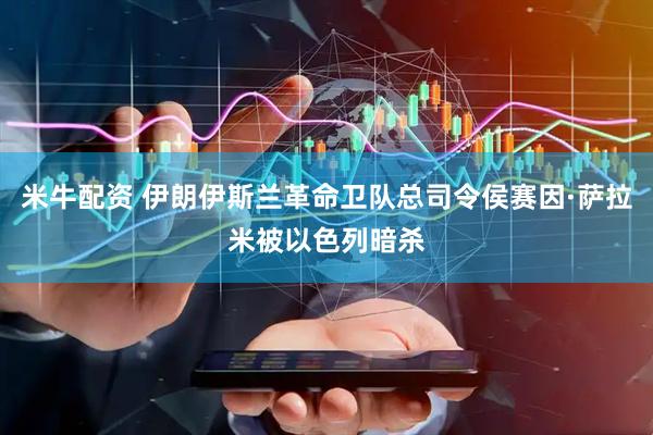 米牛配资 伊朗伊斯兰革命卫队总司令侯赛因·萨拉米被以色列暗杀