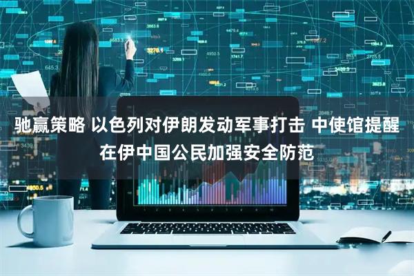 驰赢策略 以色列对伊朗发动军事打击 中使馆提醒在伊中国公民加强安全防范