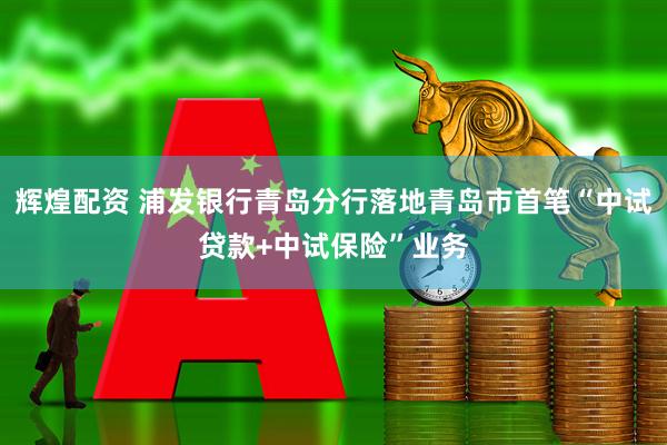 辉煌配资 浦发银行青岛分行落地青岛市首笔“中试贷款+中试保险”业务