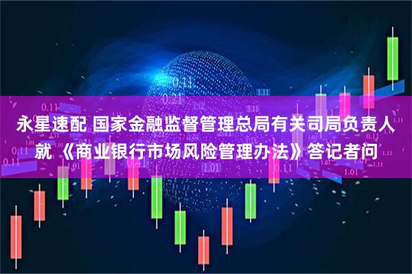 永星速配 国家金融监督管理总局有关司局负责人就 《商业银行市场风险管理办法》答记者问