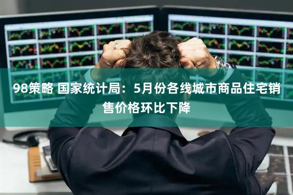 98策略 国家统计局：5月份各线城市商品住宅销售价格环比下降