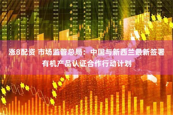 涨8配资 市场监管总局：中国与新西兰最新签署有机产品认证合作行动计划