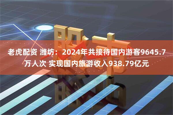 老虎配资 潍坊：2024年共接待国内游客9645.7万人次 实现国内旅游收入938.79亿元