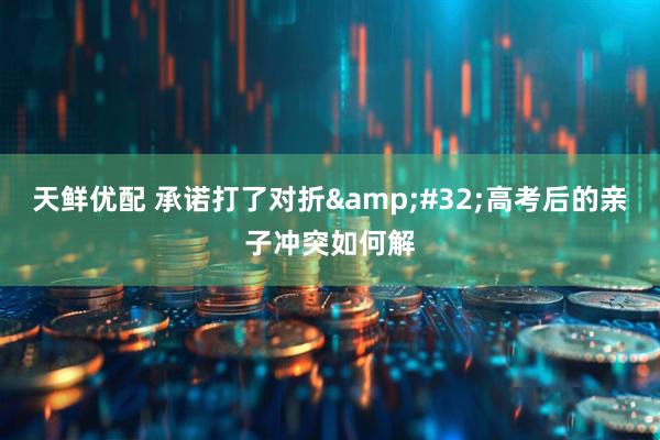 天鲜优配 承诺打了对折&#32;高考后的亲子冲突如何解