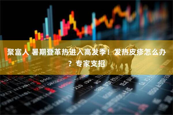 聚富人 暑期登革热进入高发季！发热皮疹怎么办？专家支招