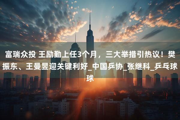 富瑞众投 王励勤上任3个月，三大举措引热议！樊振东、王曼昱迎关键利好_中国乒协_张继科_乒乓球