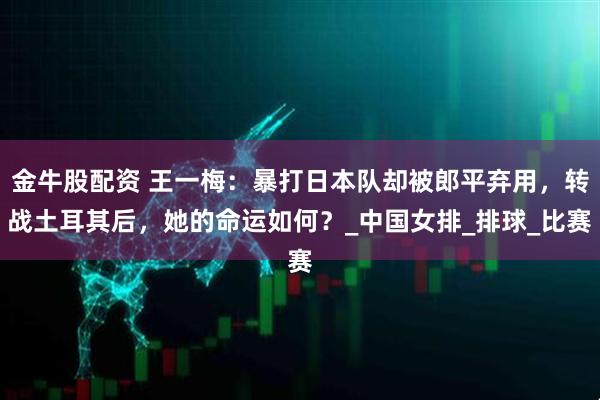 金牛股配资 王一梅：暴打日本队却被郎平弃用，转战土耳其后，她的命运如何？_中国女排_排球_比赛