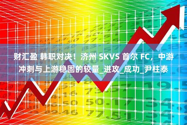 财汇盈 韩职对决！济州 SKVS 首尔 FC，中游冲刺与上游稳固的较量_进攻_成功_尹柱泰