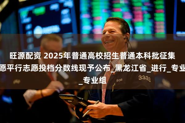 旺源配资 2025年普通高校招生普通本科批征集志愿平行志愿投档分数线现予公布_黑龙江省_进行_专业组