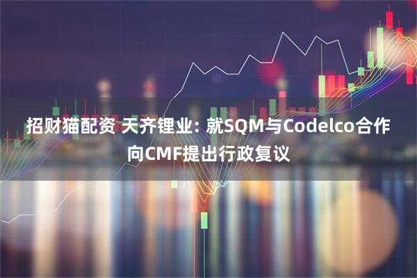 招财猫配资 天齐锂业: 就SQM与Codelco合作向CMF提出行政复议