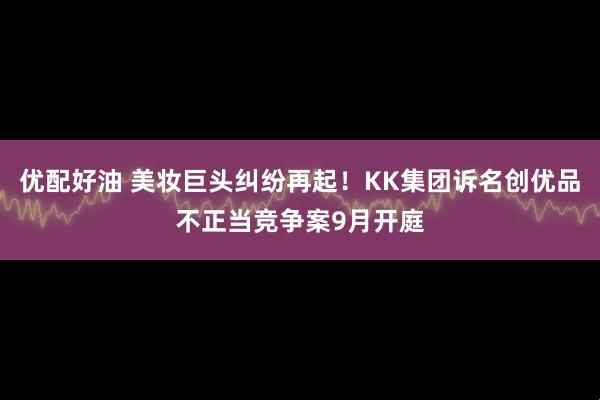 优配好油 美妆巨头纠纷再起！KK集团诉名创优品不正当竞争案9月开庭