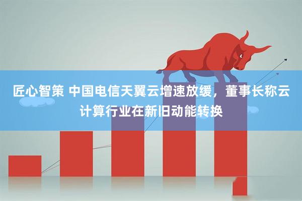 匠心智策 中国电信天翼云增速放缓，董事长称云计算行业在新旧动能转换