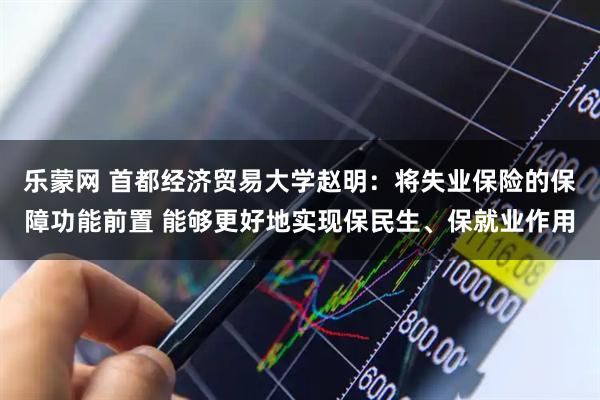 乐蒙网 首都经济贸易大学赵明：将失业保险的保障功能前置 能够更好地实现保民生、保就业作用