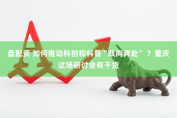 盘配资 如何推动科创和科普“双向奔赴” ？重庆这场研讨会有干货