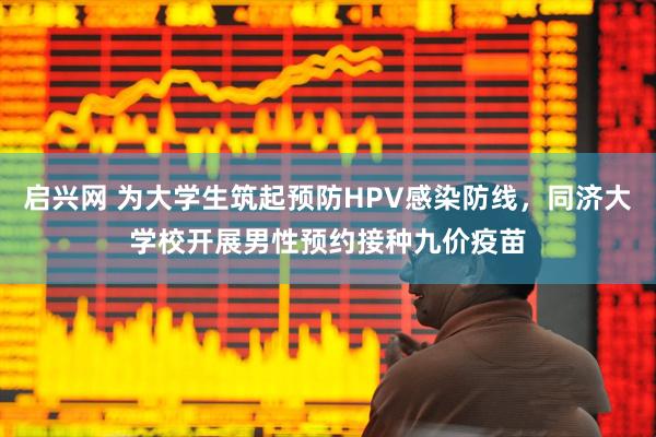 启兴网 为大学生筑起预防HPV感染防线,同济大学校开展男性预约接种九价疫苗