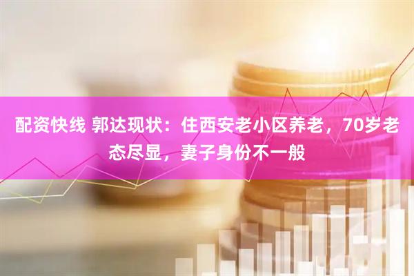 配资快线 郭达现状：住西安老小区养老，70岁老态尽显，妻子身份不一般